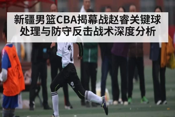 新疆男篮CBA揭幕战赵睿关键球处理与防守反击战术深度分析