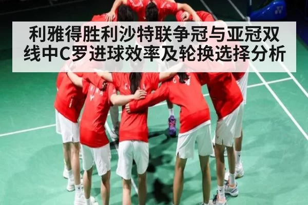 利雅得胜利沙特联争冠与亚冠双线中C罗进球效率及轮换选择分析